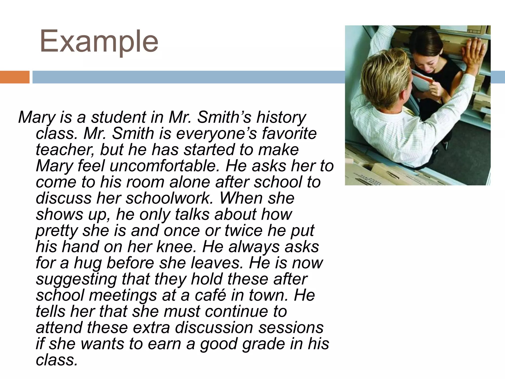 ExampleMary is a student in Mr. Smith’s history class. Mr. Smith is everyone’s favorite teacher, but he has started to make Mary feel uncomfortable. He asks her to come to his room alone after school to discuss her schoolwork. When she shows up, he only talks about how pretty she is and once or twice he put his hand on her knee. He always asks for a hug before she leaves. He is now suggesting that they hold these after school meetings at a café in town. He tells her that she must continue to attend these extra discussion sessions if she wants to earn a good grade in his class.