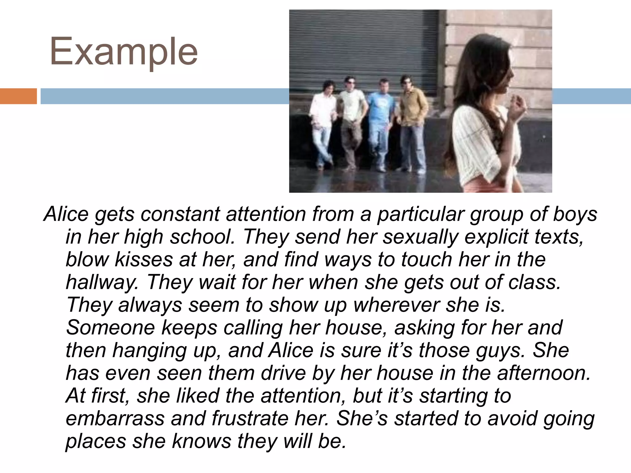 ExampleAlice gets constant attention from a particular group of boys in her high school. They send her sexually explicit texts, blow kisses at her, and find ways to touch her in the hallway. They wait for her when she gets out of class. They always seem to show up wherever she is. Someone keeps calling her house, asking for her and then hanging up, and Alice is sure it’s those guys. She has even seen them drive by her house in the afternoon. At first, she liked the attention, but it’s starting to embarrass and frustrate her. She’s started to avoid going places she knows they will be.