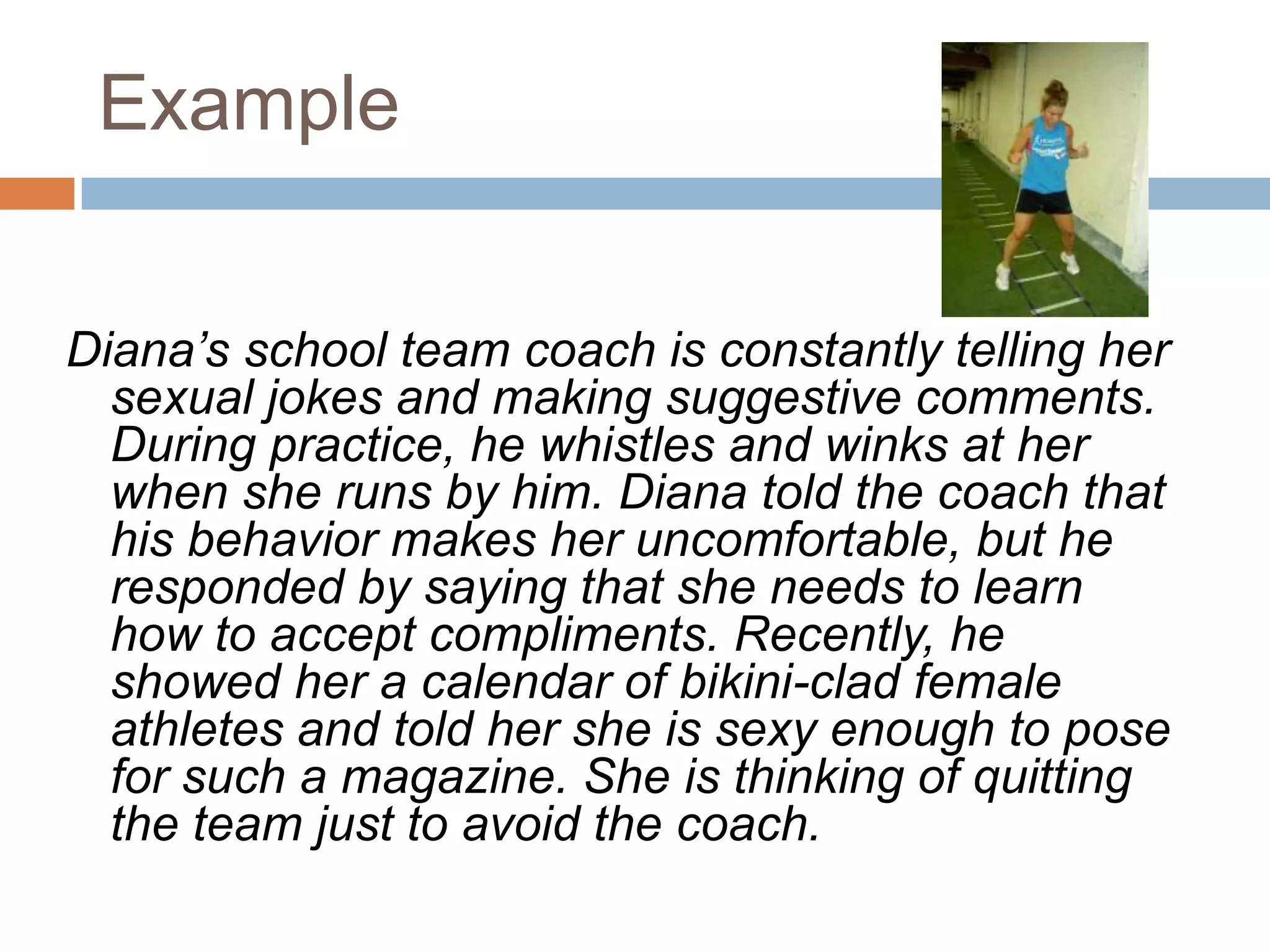 ExampleDiana’s school team coach is constantly telling her sexual jokes and making suggestive comments. During practice, he whistles and winks at her when she runs by him. Diana told the coach that his behavior makes her uncomfortable, but he responded by saying that she needs to learn how to accept compliments. Recently, he showed her a calendar of bikini-clad female athletes and told her she is sexy enough to pose for such a magazine. She is thinking of quitting the team just to avoid the coach.
