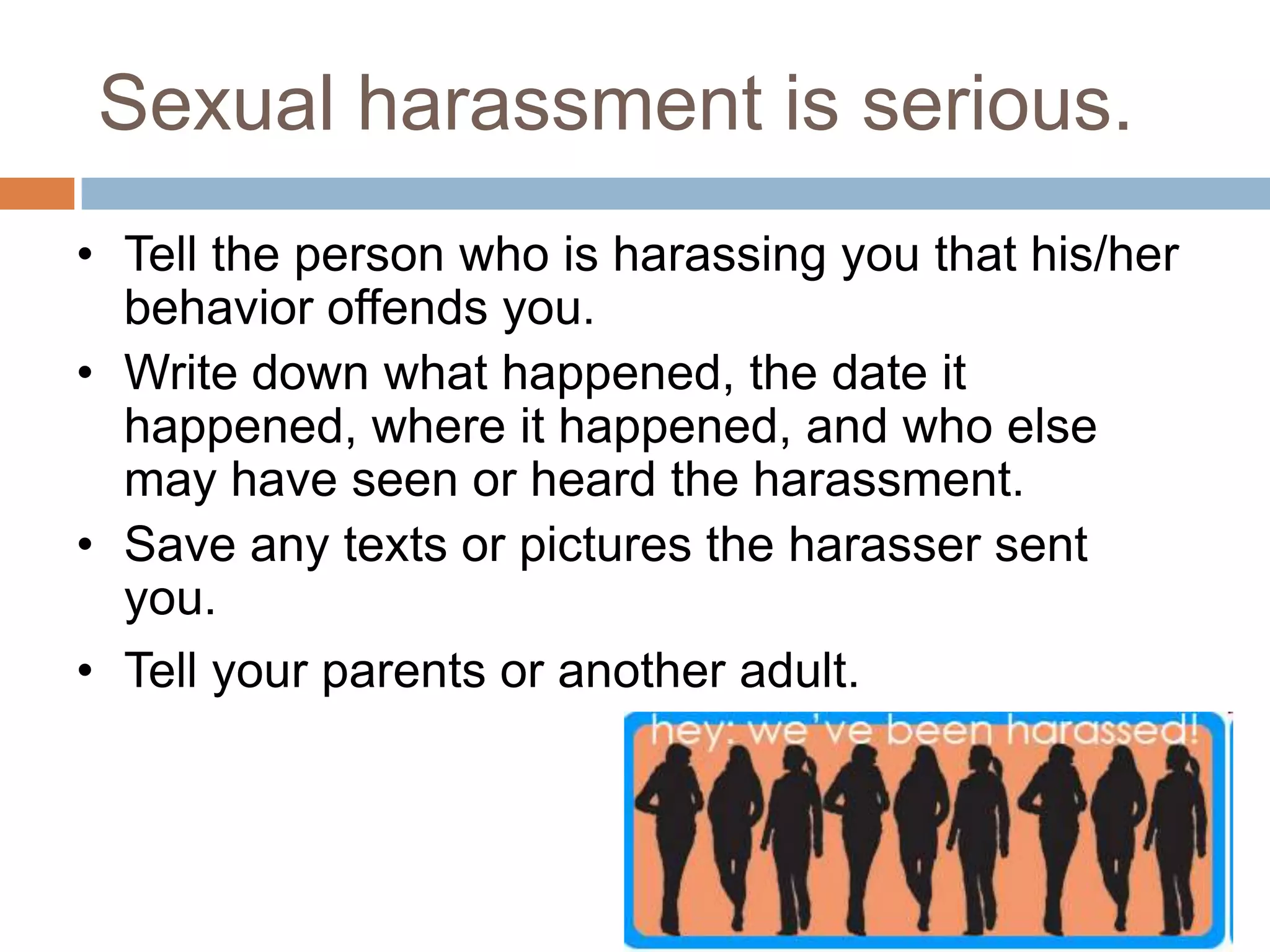 Sexual harassment is serious. Tell the person who is harassing you that his/her behavior offends you. 