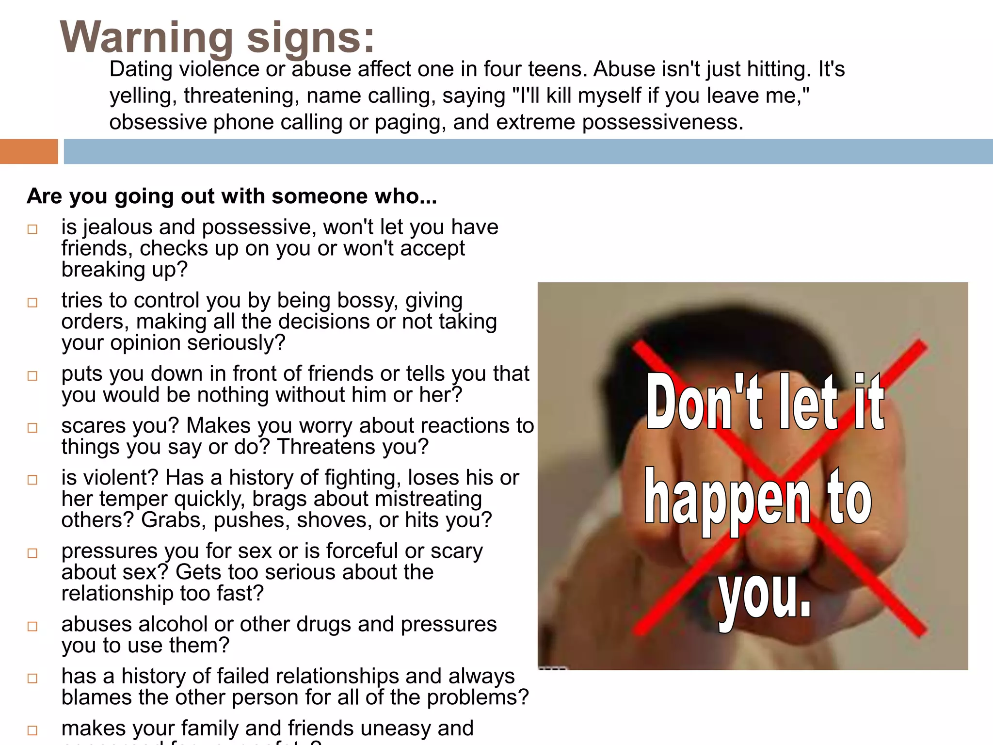 Tell your parents or another adult.ViolenceOne out of three teenage girls report experiencing physical violence from a dating partner, yet many of them stay in the relationship stating, 	“But I love him,” or 	“A bad relationship 	is better than no 	relationship at all.” 