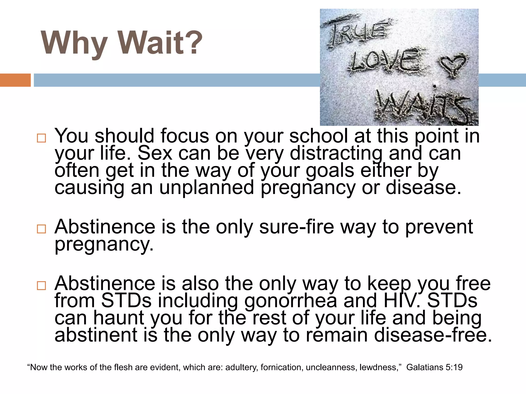 Why Wait?You should focus on your school at this point in your life. Sex can be very distracting and can often get in the way of your goals either by causing an unplanned pregnancy or disease. Abstinence is the only sure-fire way to prevent pregnancy. Abstinence is also the only way to keep you free from STDs including gonorrhea and HIV. STDs can haunt you for the rest of your life and being abstinent is the only way to remain disease-free. “Now the works of the flesh are evident, which are: adultery, fornication, uncleanness, lewdness,”  Galatians 5:19