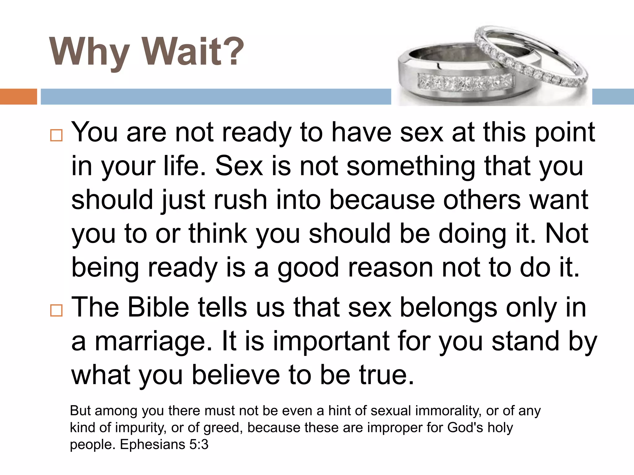 Why Wait?You are not ready to have sex at this point in your life. Sex is not something that you should just rush into because others want you to or think you should be doing it. Not being ready is a good reason not to do it.The Bible tells us that sex belongs only in a marriage. It is important for you stand by what you believe to be true.But among you there must not be even a hint of sexual immorality, or of any kind of impurity, or of greed, because these are improper for God's holy people. Ephesians 5:3