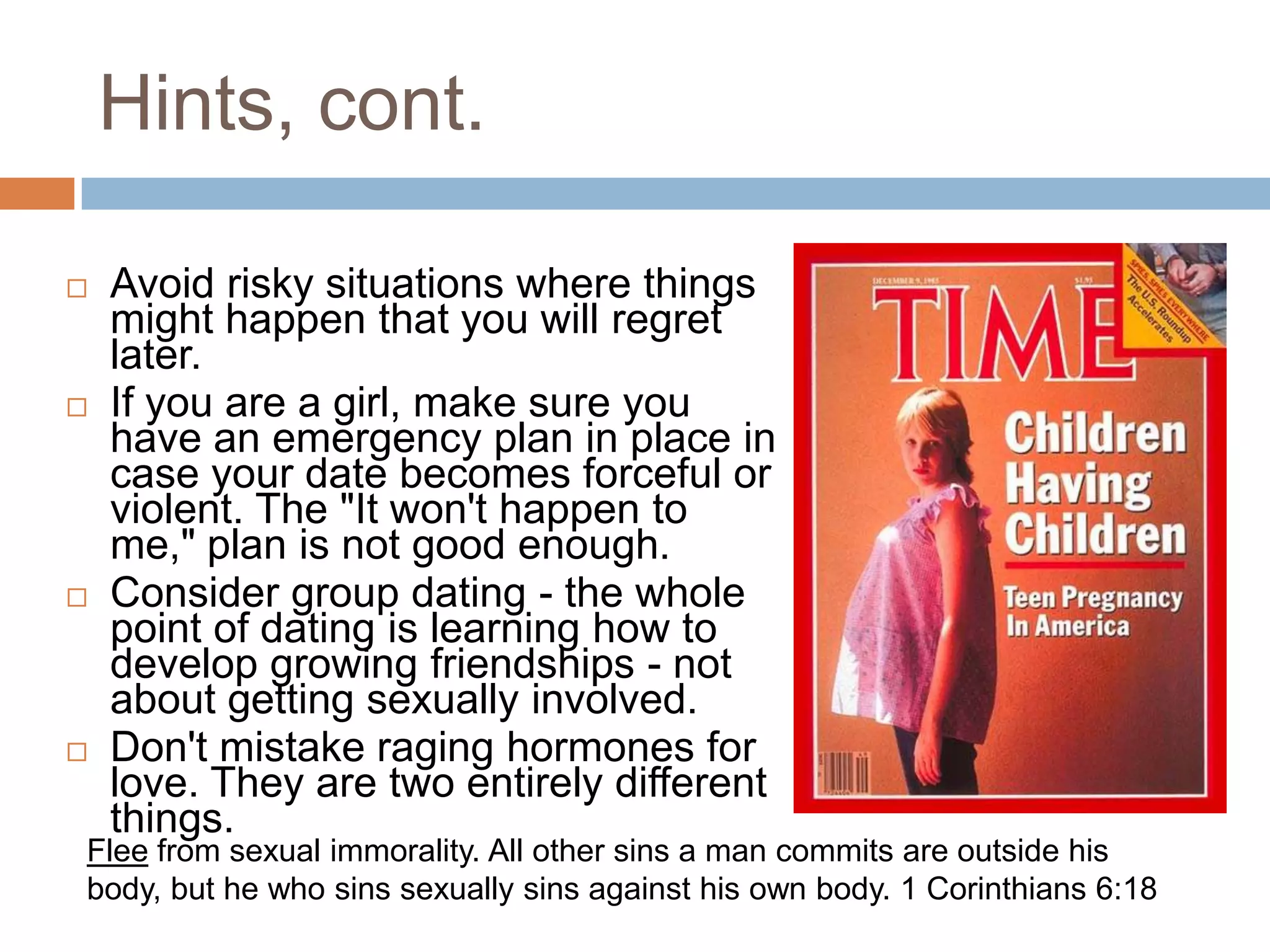 Hints, cont.Avoid risky situations where things might happen that you will regret later.If you are a girl, make sure you have an emergency plan in place in case your date becomes forceful or violent. The "It won't happen to me," plan is not good enough.Consider group dating - the whole point of dating is learning how to develop growing friendships - not about getting sexually involved.Don't mistake raging hormones for love. They are two entirely different things.Flee from sexual immorality. All other sins a man commits are outside his body, but he who sins sexually sins against his own body. 1 Corinthians 6:18