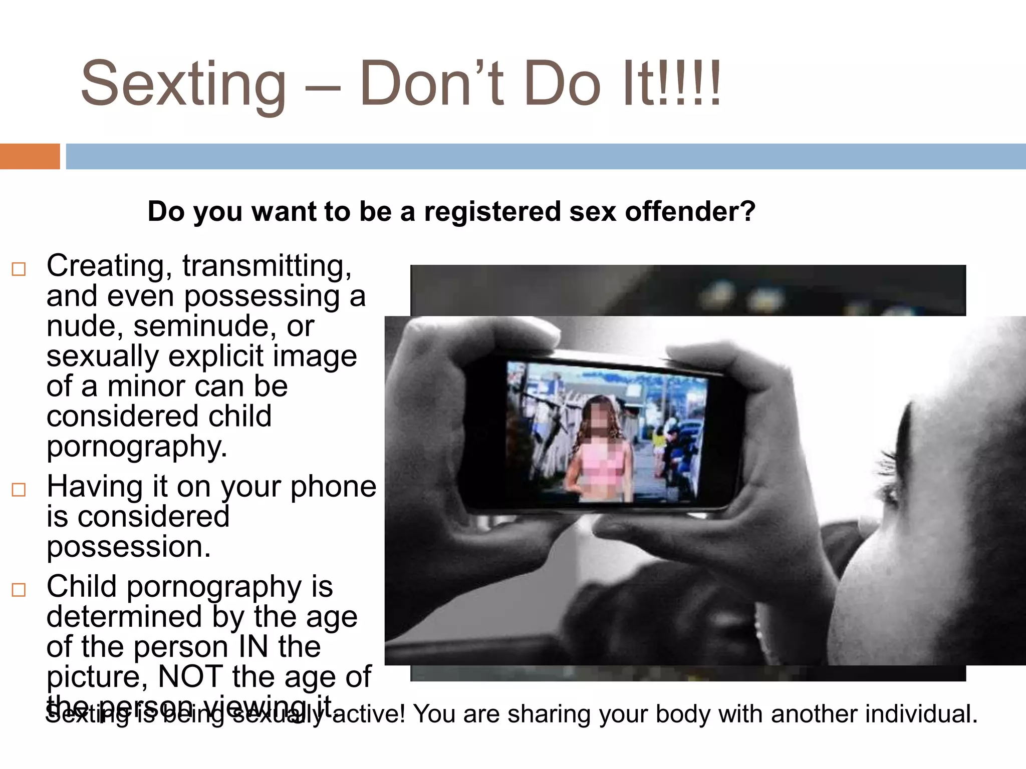 Sexting – Don’t Do It!!!!Do you want to be a registered sex offender?Creating, transmitting, and even possessing a nude, seminude, or sexually explicit image of a minor can be considered child pornography. Having it on your phone is considered possession.Child pornography is determined by the age of the person IN the picture, NOT the age of the person viewing it.Sexting is being sexually active! You are sharing your body with another individual.