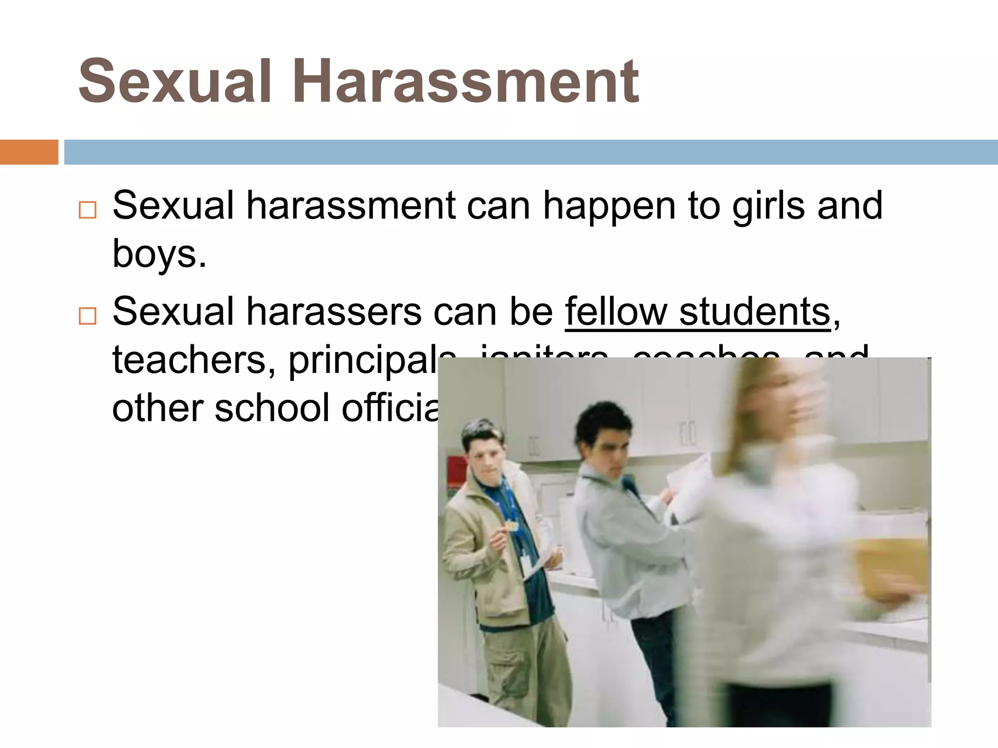 Sexual HarassmentSexual harassment can happen to girls and boys. Sexual harassers can be fellow students, teachers, principals, janitors, coaches, and other school officials. 