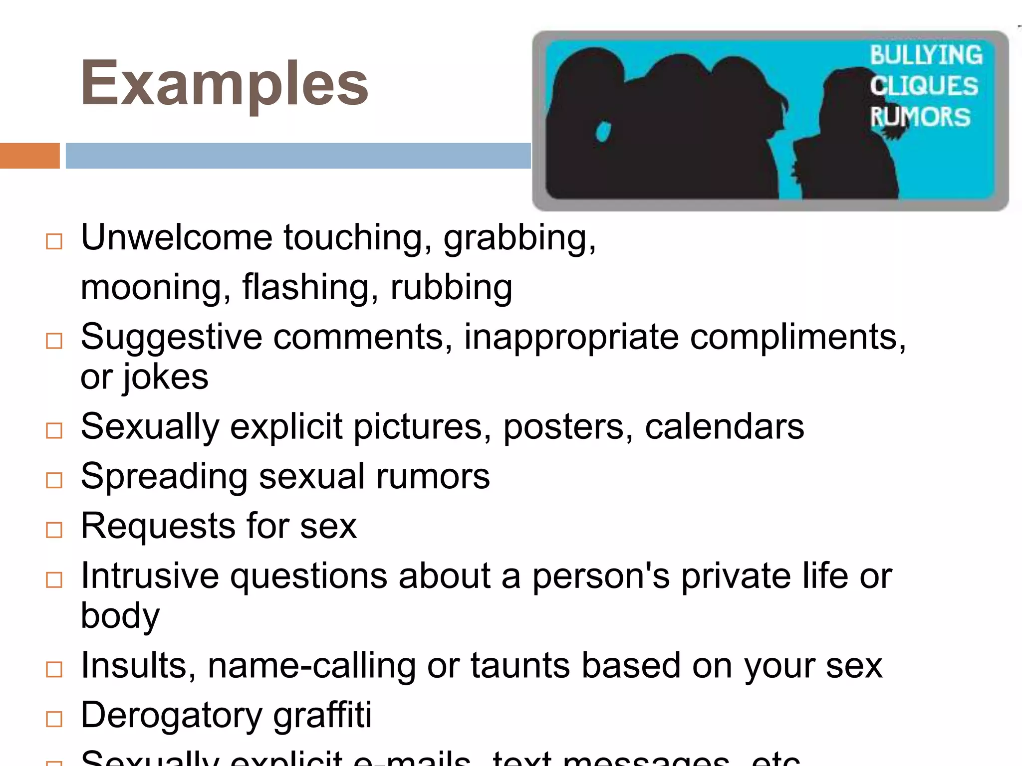 ExamplesUnwelcome touching, grabbing, 	mooning, flashing, rubbing Suggestive comments, inappropriate compliments, or jokes Sexually explicit pictures, posters, calendars Spreading sexual rumors Requests for sex Intrusive questions about a person's private life or body Insults, name-calling or taunts based on your sex Derogatory graffiti Sexually explicit e-mails, text messages, etc. 