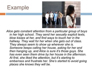 ExampleAlice gets constant attention from a particular group of boys in her high school. They send her sexually explicit texts, blow kisses at her, and find ways to touch her in the hallway. They wait for her when she gets out of class. They always seem to show up wherever she is. Someone keeps calling her house, asking for her and then hanging up, and Alice is sure it’s those guys. She has even seen them drive by her house in the afternoon. At first, she liked the attention, but it’s starting to embarrass and frustrate her. She’s started to avoid going places she knows they will be.