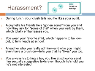 Harassment?During lunch, your crush tells you he likes your outfit.A guy tells his friends he’s "gotten some" from you and now they ask for "some of that" when you walk by them, which totally embarrasses you.You wear your favorite shirt, which happens to be low-cut, to turn heads at school.A teacher who you really admire—and who you might even have a crush on—tells you that he "likes" you too.You always try to hug a boy you like at school or send him sexually suggestive texts even though he’s told you he’s not interested.
