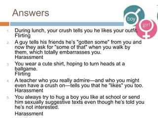 AnswersDuring lunch, your crush tells you he likes your outfit.FlirtingA guy tells his friends he’s "gotten some" from you and now they ask for "some of that" when you walk by them, which totally embarrasses you.HarassmentYou wear a cute shirt, hoping to turn heads at a ballgame.FlirtingA teacher who you really admire—and who you might even have a crush on—tells you that he "likes" you too.HarassmentYou always try to hug a boy you like at school or send him sexually suggestive texts even though he’s told you he’s not interested.	Harassment