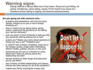 Tell your parents or another adult.ViolenceOne out of three teenage girls report experiencing physical violence from a dating partner, yet many of them stay in the relationship stating, 	“But I love him,” or 	“A bad relationship 	is better than no 	relationship at all.” 