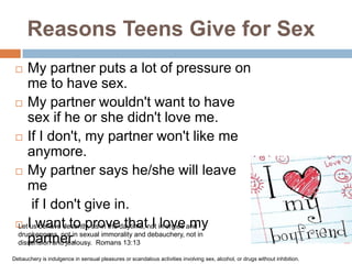 Reasons Teens Give for SexMy partner puts a lot of pressure on me to have sex.My partner wouldn't want to have sex if he or she didn't love me.If I don't, my partner won't like me anymore.My partner says he/she will leave meif I don't give in.I want to prove that I love my partner.Let us behave decently, as in the daytime, not in orgies and drunkenness, not in sexual immorality and debauchery, not in dissension and jealousy.  Romans 13:13Debauchery is indulgence in sensual pleasures or scandalous activities involving sex, alcohol, or drugs without inhibition.