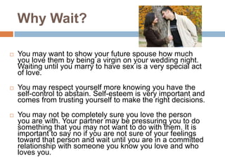 Why Wait?You may want to show your future spouse how much you love them by being a virgin on your wedding night. Waiting until you marry to have sex is a very special act of love.You may respect yourself more knowing you have the self-control to abstain. Self-esteem is very important and comes from trusting yourself to make the right decisions. You may not be completely sure you love the person you are with. Your partner may be pressuring you to do something that you may not want to do with them. It is important to say no if you are not sure of your feelings toward that person and wait until you are in a committed relationship with someone you know you love and who loves you. 