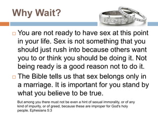 Why Wait?You are not ready to have sex at this point in your life. Sex is not something that you should just rush into because others want you to or think you should be doing it. Not being ready is a good reason not to do it.The Bible tells us that sex belongs only in a marriage. It is important for you stand by what you believe to be true.But among you there must not be even a hint of sexual immorality, or of any kind of impurity, or of greed, because these are improper for God's holy people. Ephesians 5:3