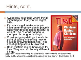 Hints, cont.Avoid risky situations where things might happen that you will regret later.If you are a girl, make sure you have an emergency plan in place in case your date becomes forceful or violent. The "It won't happen to me," plan is not good enough.Consider group dating - the whole point of dating is learning how to develop growing friendships - not about getting sexually involved.Don't mistake raging hormones for love. They are two entirely different things.Flee from sexual immorality. All other sins a man commits are outside his body, but he who sins sexually sins against his own body. 1 Corinthians 6:18