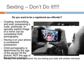 Sexting – Don’t Do It!!!!Do you want to be a registered sex offender?Creating, transmitting, and even possessing a nude, seminude, or sexually explicit image of a minor can be considered child pornography. Having it on your phone is considered possession.Child pornography is determined by the age of the person IN the picture, NOT the age of the person viewing it.Sexting is being sexually active! You are sharing your body with another individual.