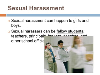 Sexual HarassmentSexual harassment can happen to girls and boys. Sexual harassers can be fellow students, teachers, principals, janitors, coaches, and other school officials. 