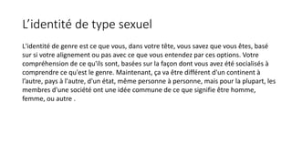 L’identité de type sexuel 
L'identité de genre est ce que vous, dans votre tête, vous savez que vous êtes, basé 
sur si votre alignement ou pas avec ce que vous entendez par ces options. Votre 
compréhension de ce qu'ils sont, basées sur la façon dont vous avez été socialisés à 
comprendre ce qu'est le genre. Maintenant, ça va être différent d'un continent à 
l’autre, pays à l'autre, d'un état, même personne à personne, mais pour la plupart, les 
membres d'une société ont une idée commune de ce que signifie être homme, 
femme, ou autre . 
 