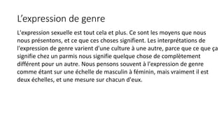 L’expression de genre 
L'expression sexuelle est tout cela et plus. Ce sont les moyens que nous 
nous présentons, et ce que ces choses signifient. Les interprétations de 
l'expression de genre varient d'une culture à une autre, parce que ce que ça 
signifie chez un parmis nous signifie quelque chose de complètement 
différent pour un autre. Nous pensons souvent à l'expression de genre 
comme étant sur une échelle de masculin à féminin, mais vraiment il est 
deux échelles, et une mesure sur chacun d'eux. 
 
