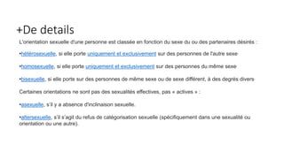 +De details 
L'orientation sexuelle d'une personne est classée en fonction du sexe du ou des partenaires désirés : 
•hétérosexuelle, si elle porte uniquement et exclusivement sur des personnes de l'autre sexe, 
•homosexuelle, si elle porte uniquement et exclusivement sur des personnes du même sexe, 
•bisexuelle, si elle porte sur des personnes de même sexe ou de sexe différent, à des degrés divers, 
Certaines orientations ne sont pas des sexualités effectives, pas « actives » : 
•asexuelle, s’il y a absence d'inclinaison sexuelle. 
•altersexuelle, s’il s’agit du refus de catégorisation sexuelle (spécifiquement dans une sexualité ou 
orientation ou une autre). 
