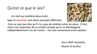 Qu’est ce que le sex? 
- Un mot qui combine deux mots: 
type et sexualité, sont deux concepts différents. 
Cela ne veut pas dire qu'il n'y a pas de relation entre les deux - il l’est, 
mais il est important de se rendre compte qu'ils se développent 
indépendamment l'un de l'autre. – Un acte consentant entre adultes. 
Sex is NOT shameful, 
Shame IS hurtful. 
 