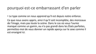 pourquoi est-ce embarrassant d'en parler 
• Le type comme on nous apprend qu'il est depuis notre enfance. 
Ce que nous avons appris, ainsi il qu’il soit incomplète, des morceaux 
de l'image, mais pas toute la scène. Dans le cas où vous l'auriez 
manqué comme un gamin, ou n'a pas grandi dans les États parfaites, 
permettez-moi de vous donner un rapide aperçu sur le sexe comme il 
est enseigné ici. 
 