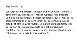 Les hommes 
Les garçons sont agressifs, impétueux, bon en maths, aiment la 
couleur bleue. Ils sont sales, maison rugueux, faire du sport. 
Camions et des soldats et des legos sont leurs jouets, mais ils les 
cassent,Parceque les garçons seront des garçons. Ils peuvent 
grandir et être ce qu'ils veulent. Le monde leur appartient, et si 
oui ou non ils se rendent compte qu'il est leur choix de 
capitaliser sur ce privilège qui est limitée seulement à des gars, il 
est là pour eux, le prix du chromosome Y. - 
 