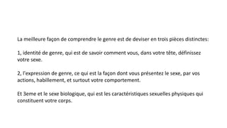 La meilleure façon de comprendre le genre est de deviser en trois pièces distinctes: 
1, identité de genre, qui est de savoir comment vous, dans votre tête, définissez 
votre sexe. 
2, l'expression de genre, ce qui est la façon dont vous présentez le sexe, par vos 
actions, habillement, et surtout votre comportement. 
Et 3eme et le sexe biologique, qui est les caractéristiques sexuelles physiques qui 
constituent votre corps. 
 