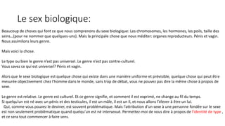 Le sex biologique: 
Beaucoup de choses qui font ce que nous comprenons du sexe biologique: Les chromosomes, les hormones, les poils, taille des 
seins…(pour ne nommer que quelques-uns). Mais la principale chose que nous méditer: organes reproducteurs. Pénis et vagin. 
Nous assimilons leurs genre. 
Mais voici la chose. 
Le type ou bien le genre n’est pas universel. Le genre n’est pas contre-culturel. 
Vous savez ce qui est universel? Pénis et vagin. 
Alors que le sexe biologique est quelque chose qui existe dans une manière uniforme et prévisible, quelque chose qui peut être 
mesurée objectivement chez l'homme dans le monde, sans trop de débat, vous ne pouvez pas dire la même chose à propos de 
sexe. 
Le genre est relative. Le genre est culturel. Et ce genre signifie, et comment il est exprimé, ne change au fil du temps. 
Si quelqu'un est né avec un pénis et des testicules, il est un mâle, il est un il, et nous allons l'élever à être un lui. 
Qui, comme vous pouvez le deviner, est souvent problématique. Mais l'attribution d'un sexe à une personne fondée sur le sexe 
est non seulement problématique quand quelqu'un est né intersexué. Permettez-moi de vous dire à propos de l'identité de type , 
et ce sera tout commencer à faire sens. 
 