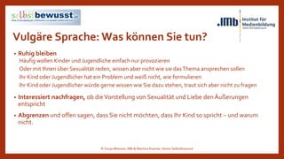 Vulgäre Sprache: Was können Sie tun?
• Ruhig bleiben
Häufig wollen Kinder und Jugendliche einfach nur provozieren
Oder mit Ihnen über Sexualität reden, wissen aber nicht wie sie dasThema ansprechen sollen
Ihr Kind oder Jugendlicher hat ein Problem und weiß nicht, wie formulieren
Ihr Kind oder Jugendlicher würde gerne wissen wie Sie dazu stehen, traut sich aber nicht zu fragen
• Interessiert nachfragen, ob dieVorstellung von Sexualität und Liebe den Äußerungen
entspricht
• Abgrenzen und offen sagen, dass Sie nicht möchten, dass Ihr Kind so spricht – und warum
nicht.
© Sonja Messner, IMb & Martina Ruemer,Verein Selbstbewusst
 