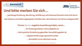 Und bitte merken Sie sich…
… jahrelange Erziehung, Bemühung, Aufklärung und Interesse Ihrerseits wird nicht durch
das Schauen von kinderungeeigneten Inhalten bzw. dem Schauen von Pornos wettgemacht!
Pornos können negative Auswirkung haben, wenn…
… Ihr Kind/Jugendlicher nicht aufgeklärt ist
… keine positive Einstellung gegenüber Sexualität gegeben ist
… negative Erfahrungen gemacht wurden
… Sexualität immer tabuisiert wurde
© Sonja Messner, IMb & Martina Ruemer,Verein Selbstbewusst
 