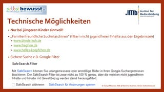 Technische Möglichkeiten
• Nur bei jüngeren Kinder sinnvoll!
• „Familienfreundliche Suchmaschinen“ (filtern nicht jugendfreier Inhalte aus den Ergebnissen)
• www.blinde-kuh.de
• www.fragfinn.de
• www.helles-koepfchen.de
• Sichere Suche z.B. Google Filter
© Sonja Messner, IMb & Martina Ruemer,Verein Selbstbewusst
 