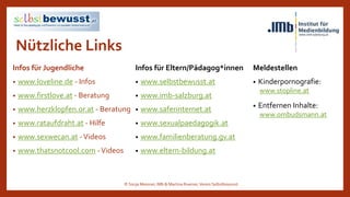Nützliche Links
Infos für Jugendliche
• www.loveline.de - Infos
• www.firstlove.at - Beratung
• www.herzklopfen.or.at - Beratung
• www.rataufdraht.at - Hilfe
• www.sexwecan.at -Videos
• www.thatsnotcool.com -Videos
Meldestellen
• Kinderpornografie:
www.stopline.at
• Entfernen Inhalte:
www.ombudsmann.at
Infos für Eltern/Pädagog*innen
• www.selbstbewusst.at
• www.imb-salzburg.at
• www.saferinternet.at
• www.sexualpaedagogik.at
• www.familienberatung.gv.at
• www.eltern-bildung.at
© Sonja Messner, IMb & Martina Ruemer,Verein Selbstbewusst
 