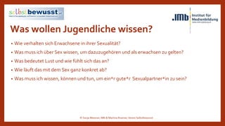 Was wollen Jugendliche wissen?
• Wie verhalten sich Erwachsene in ihrer Sexualität?
• Was muss ich über Sex wissen, um dazuzugehören und als erwachsen zu gelten?
• Was bedeutet Lust und wie fühlt sich das an?
• Wie läuft das mit dem Sex ganz konkret ab?
• Was muss ich wissen, können und tun, um ein*r gute*r Sexualpartner*in zu sein?
© Sonja Messner, IMb & Martina Ruemer,Verein Selbstbewusst
 