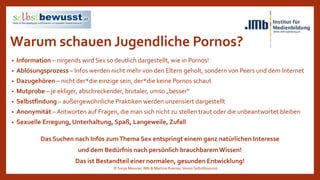 Warum schauen Jugendliche Pornos?
• Information – nirgends wird Sex so deutlich dargestellt, wie in Pornos!
• Ablösungsprozess – Infos werden nicht mehr von den Eltern geholt, sondern von Peers und dem Internet
• Dazugehören – nicht der*die einzige sein, der*die keine Pornos schaut
• Mutprobe – je ekliger, abschreckender, brutaler, umso „besser“
• Selbstfindung – außergewöhnliche Praktiken werden unzensiert dargestellt
• Anonymität – Antworten auf Fragen, die man sich nicht zu stellen traut oder die unbeantwortet bleiben
• Sexuelle Erregung, Unterhaltung, Spaß, Langeweile, Zufall
Das Suchen nach Infos zumThema Sex entspringt einem ganz natürlichen Interesse
und dem Bedürfnis nach persönlich brauchbaremWissen!
Das ist Bestandteil einer normalen, gesunden Entwicklung!
© Sonja Messner, IMb & Martina Ruemer,Verein Selbstbewusst
 