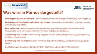 Was wird in Pornos dargestellt?
• Sofortiger Geschlechtsverkehr – ohneVorspiel, keine vorsichtige Annäherung, kein Fragen (!)
• Reduktion auf Geschlechtsteile/Geschlechtsakt – keine Nähe, Zärtlichkeit, Intimität, Küssen,
Umarmung, Streicheln…
• Kein Safer-Sex – kein Verwenden von Kondomen,Wechsel zwischen Geschlechts- und
Analverkehr, viele verschiedene Partner*innen, unbekannte Personen
• Darstellung von Frauen: immer willig, zu jederTechnik bereit, Orgasmusfähig, große Brüste,
schlank, Unterwerfung
• Darstellung von Männern: können immer und übertrieben lange, großer Penis, muskulöser
Körper
• Darstellung von Gewalt, außergewöhnliche Techniken, „besonderen“ Fähigkeiten
© Sonja Messner, IMb & Martina Ruemer,Verein Selbstbewusst
 
