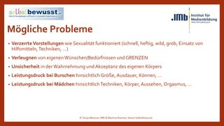 Mögliche Probleme
• VerzerrteVorstellungen wie Sexualität funktioniert (schnell, heftig, wild, grob, Einsatz von
Hilfsmitteln,Techniken, …)
• Verleugnen von eigenen Wünschen/Bedürfnissen und GRENZEN
• Unsicherheit in der Wahrnehmung und Akzeptanz des eigenen Körpers
• Leistungsdruck bei Burschen hinsichtlich Größe, Ausdauer, Können, …
• Leistungsdruck bei Mädchen hinsichtlich Techniken, Körper, Aussehen, Orgasmus, …
© Sonja Messner, IMb & Martina Ruemer,Verein Selbstbewusst
 