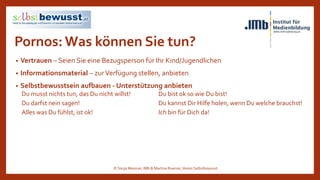 Pornos:Was können Sie tun?
• Vertrauen – Seien Sie eine Bezugsperson für Ihr Kind/Jugendlichen
• Informationsmaterial – zurVerfügung stellen, anbieten
• Selbstbewusstsein aufbauen - Unterstützung anbieten
Du musst nichts tun, das Du nicht willst! Du bist ok so wie Du bist!
Du darfst nein sagen! Du kannst Dir Hilfe holen, wenn Du welche brauchst!
Alles was Du fühlst, ist ok! Ich bin für Dich da!
© Sonja Messner, IMb & Martina Ruemer,Verein Selbstbewusst
 