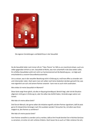 D
i
e
e
i
g
e
n
e
n
V
o
r
s
t
e
ll
u
Die eigenen Vorstellungen und Bedürfnisse in der Sexualität
Da die Sexualität leider noch immer oft ein "Tabu-Thema" ist, fällt es uns manchmal schwer, auch uns
selber gegenüber ehrlich zu sein. Sexualität ist Nichts, was man schamhaft in die Ecke stellen sollte.
Ein erfülltes Sexualleben wirkt sich nicht nur harmonisierend auf die Beziehung aus - es trägt auch
entscheidend zu unserem Gesundheitszustand bei.
Um zu wissen, was in der sexuellen Beziehung nicht in Ordnung ist, muß man offen zu einander sein
und miteinander reden. Doch wenn man sich selber noch keine Gedanken darüber gemacht hat, was
man eigentlich von sich und seinem Partner erwartet - kann man es auch nicht ausdrücken.
Wie erlebe ich meine Sexualität im Moment?
Diese Karte zeigt Ihnen gleich, ob alles im "grünen" Bereich liegt, oder ob die Situation
allgemein nicht ganz in Ordnung ist, oder Sie selber das Gefühl haben, Veränderungen wären von
Vorteil.
Wie lebe ich meine aktive Seite?
Sind Sie ein Mensch, der gerne selber die Initiative ergreift und dem Partner signalisiert, daß Sie jetzt
gerne Ihr körperliches Verlangen nach ihm ausleben würden? Versuchen Sie, mit allem was Ihnen
möglich ist, den Partner zu verführen?
Wie lebe ich meine passive Seite?
Vom Partner verwöhnt zu werden und zu merken, daß es ihm Freude bereitet Sie in höchste Genüsse
zu versetzen, ist sicher ein sehr schönes Erlebnis. Doch lassen Sie es auch zu? Oder schämen Sie sich,
 