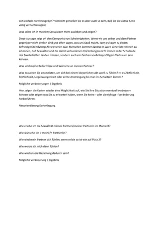 g
e
n
u
n
d
B
e
d
ü
r
f
n
i
s
s
e
i
n
d
e
r
S
e
x
u
a
li
t
ä
t
sich einfach nur hinzugeben? Vielleicht genießen Sie es aber auch so sehr, daß Sie die aktive Seite
völlig vernachlässigen?
Was sollte ich in meinem Sexualeben mehr ausleben und zeigen?
Diese Aussage zeigt oft den Kernpunkt von Schwierigkeiten. Wenn wir uns selber und dem Partner
gegenüber nicht ehrlich sind und offen sagen, was uns Spaß macht, kann es kaum zu einem
befriedigendem&nbsp;Akt zwischen zwei Menschen kommen.&nbsp;Es wäre sicherlich hilfreich zu
erkennen, daß Sexualität und die damit verbundenen Vorstellungen nicht immer in der Schublade
des Zweifelhaften landen müssen, sondern auch ein Zeichen von&nbsp;völligem Vertrauen sein
können.
Was sind meine Bedürfnisse und Wünsche an meinen Partner?
Was brauchen Sie am meisten, um sich bei einem körperlichen Akt wohl zu fühlen? Ist es Zärtlichkeit,
Fröhlichkeit, Ungezwungenheit oder echte Anstrengung bis man ins Schwitzen kommt?
Mögliche Veränderungen / Ergebnis
Hier zeigen die Karten wieder eine Möglichkeit auf, wie Sie Ihre Situation eventuell verbessern
können oder zeigen was Sie zu erwarten haben, wenn Sie keine - oder die richtige - Veränderung
herbeiführen.
Neuorientierung Kartenlegung
Wie erlebe ich die Sexualität meines Partners/meiner Partnerin im Moment?
Wie wünsche ich ir meine/n Partner/in?
Wie wird mein Partner sich fühlen, wenn er/sie so ist wie auf Platz 2?
Wie werde ich mich dann fühlen?
Wie wird unsere Beziehung dadurch sein?
Mögliche Veränderung / Ergebnis
 