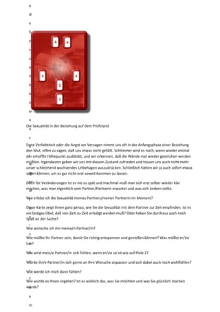 a
di
e
S
e
x
u
al
it
ät
le
id
er
n
o
c
h
i
m
m
er
of
t
ei
n
"
T
a
b
u
-
T
h
e
m
Die Sexualität in der Beziehung auf dem Prüfstand
Erste Verliebtheit oder die Angst vor Versagen nimmt uns oft in der Anfangsphase einer Beziehung
den Mut, offen zu sagen, daß uns etwas nicht gefällt. Schlimmer wird es noch, wenn wieder einmal
der erhoffte Höhepunkt ausbleibt, und wir erkennen, daß die Wände mal wieder gestrichen werden
müßten. Irgendwann geben wir uns mit diesem Zustand zufrieden und trauen uns auch nicht mehr
unser schleichend wachsendes Unbehagen auszudrücken. Schließlich hätten wir ja auch sofort etwas
sagen können, um es gar nicht erst soweit kommen zu lassen.
Doch für Veränderungen ist es nie zu spät und machmal muß man sich erst selber wieder klar
machen, was man eigentlich vom Partner/Partnerin erwartet und was sich ändern sollte.
Wie erlebe ich die Sexualität meines Partners/meiner Partnerin im Moment?
Diese Karte zeigt Ihnen ganz genau, wie Sie die Sexualität mit dem Partner zur Zeit empfinden. Ist es
ein lästiges Übel, daß von-Zeit-zu-Zeit erledigt werden muß? Oder haben Sie durchaus auch noch
Spaß an der Sache?
Wie wünsche ich mir meine/n Partner/in?
Wie müßte Ihr Partner sein, damit Sie richtig entspannen und genießen können? Was müßte er/sie
tun?
Wie wird mein/e Partner/in sich fühlen, wenn er/sie so ist wie auf Platz 2?
Würde ihr/e Partner/in sich gerne an Ihre Wünsche anpassen und sich dabei auch noch wohlfühlen?
Wie werde ich mich dann fühlen?
Wie würde es Ihnen ergehen? Ist es wirklich das, was Sie möchten und was Sie glücklich machen
würde?
 