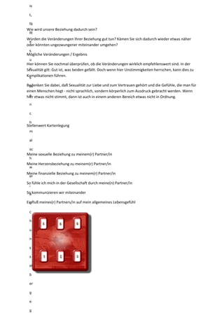 is
t,
fä
llt
e
s
u
n
s
m
a
n
c
h
m
al
sc
h
w
er
,
a
u
c
h
u
n
s
s
el
b
er
g
e
g
Wie wird unsere Beziehung dadurch sein?
Würden die Veränderungen Ihrer Beziehung gut tun? Kämen Sie sich dadurch wieder etwas näher
oder könnten ungezwungener miteinander umgehen?
Mögliche Veränderungen / Ergebnis
Hier können Sie nochmal überprüfen, ob die Veränderungen wirklich empfehlenswert sind. In der
Sexualität gilt: Gut ist, was beiden gefällt. Doch wenn hier Unstimmigkeiten herrschen, kann dies zu
Komplikationen führen.
Bedenken Sie dabei, daß Sexualität zur Liebe und zum Vertrauen gehört und die Gefühle, die man für
einen Menschen hegt - nicht sprachlich, sondern körperlich zum Ausdruck gebracht werden. Wenn
hier etwas nicht stimmt, dann ist auch in einem anderen Bereich etwas nicht in Ordnung.
Stellenwert Kartenlegung
Meine sexuelle Beziehung zu meinem(r) Partner/in
Meine Herzensbeziehung zu meinem(r) Partner/in
Meine finanzielle Beziehung zu meinem(r) Partner/in
So fühle ich mich in der Gesellschaft durch meine(n) Partner/in
So kommunizieren wir miteinander
Einfluß meines(r) Partners/in auf mein allgemeines Lebensgefühl
 