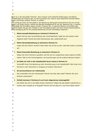 n
ü
b
er
e
hr
lic
h
z
u
s
ei
n.
S
e
x
u
al
it
ät
is
t
Ni
c
ht
s,
w
a
s
m
a
n
sc
h
a
Wie wichtig ist die Sexualität in der Beziehung?
Wenn es in der Sexualität “klemmt”, dann müssen nicht schlechte Erfahrungen und falsche
Vorstellungen die Ursache sein. Es kann durchaus sein, daß wir ganz bestimmte Gründe hatten,
diesen und keinen anderen Partner zu wählen.
Wie wichtig ist Ihnen die Sexualität in der Beziehung überhaupt? Konzentrieren Sie sich auf die
Karten und finden heraus, welche die stärkste Aussagekraft für Sie hat. Bewerten Sie, in welcher
Reihenfolge Sie Prioritäten setzen würden. Schauen Sie, in welchem Bereich es Konflikte gibt.
Vielleicht haben Sie gar kein Problem in der Sexualität sondern auf Ihrer Kommunikationsebene.
Diese Auslegung gilt für Ihre jetztige Beziehung und den derzeitigen Zeitpunkt.
1. Meine sexuelle Beziehung zu meinem(r) Partner/in
Sehen Sie hier eher Zurückhaltung oder Unzufriedenheit? Liegt hier eine positive oder
negative Karte? Drückt die Karte Desinteresse oder Leidenschaft aus?
2. Meine Herzensbeziehung zu meinem(r) Partner/in
Lieben Sie den Partner wirklich? Oder lieben Sie ihn/sie so sehr, daß alles andere unwichtig
ist?
3. Meine finanzielle Beziehung zu meinem(r) Partner/in
Haben Sie ihre/n Partner/in gewählt, weil Sie sich ein sorgenfreies Leben dadurch erhofft
haben? Gibt es hier Schwierigkeiten, die Auswirkungen auf die anderen Bereiche haben?
4. So fühle ich mich in der Gesellschaft durch meine/n Partner/in
Verschafft Ihnen Ihre Beziehung mehr Annerkennung in der Gesellschaft? Gibt Ihnen ihr/e
Partner/in mehr Sicherheit im Umgang mit anderen Menschen?
5. So kommunizieren wir miteinander
Wie unterhalten Sie sich miteinander? Können Sie über alles reden? Machen Sie auch
Scherze miteinander?
6. Einfluß meines(r) Partners/in auf mein allgemeines Lebensgefühl
Wie fühlen Sie sich in der Nähe Ihres(r) Partner/in? Haben Sie das Gefühl unterdrückt zu
werden oder mangelt es an Respekt? Können Sie frei alles tun, was Ihnen Spaß macht?
 