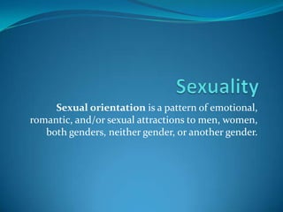 Sexuality Sexual orientation is a pattern of emotional, romantic, and/or sexual attractions to men, women, both genders, neither gender, or another gender.  