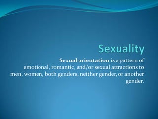 Sexuality Sexual orientation is a pattern of emotional, romantic, and/or sexual attractions to men, women, both genders, neither gender, or another gender.  