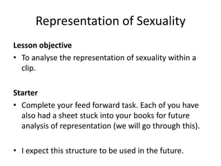 Representation of Sexuality
Lesson objective
• To analyse the representation of sexuality within a
clip.
Starter
• Complete your feed forward task. Each of you have
also had a sheet stuck into your books for future
analysis of representation (we will go through this).
• I expect this structure to be used in the future.
 