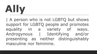Ally
| A person who is not LGBTQ but shows
support for LGBTQ people and promotes
equality in a variety of ways.
Androgynous | Identifying and/or
presenting as neither distinguishably
masculine nor feminine.
 