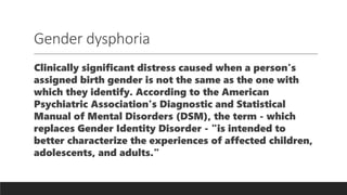 Gender dysphoria
Clinically significant distress caused when a person's
assigned birth gender is not the same as the one with
which they identify. According to the American
Psychiatric Association's Diagnostic and Statistical
Manual of Mental Disorders (DSM), the term - which
replaces Gender Identity Disorder - "is intended to
better characterize the experiences of affected children,
adolescents, and adults."
 