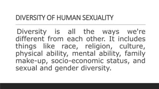 DIVERSITY OF HUMAN SEXUALITY
Diversity is all the ways we're
different from each other. It includes
things like race, religion, culture,
physical ability, mental ability, family
make-up, socio-economic status, and
sexual and gender diversity.
 