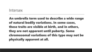 Intersex
An umbrella term used to describe a wide range
of natural bodily variations. In some cases,
these traits are visible at birth, and in others,
they are not apparent until puberty. Some
chromosomal variations of this type may not be
physically apparent at all.
 